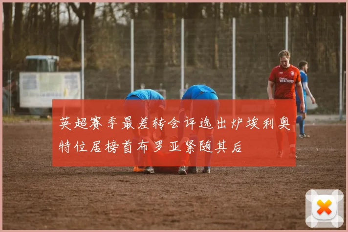 英超赛季最差转会评选出炉埃利奥特位居榜首布罗亚紧随其后