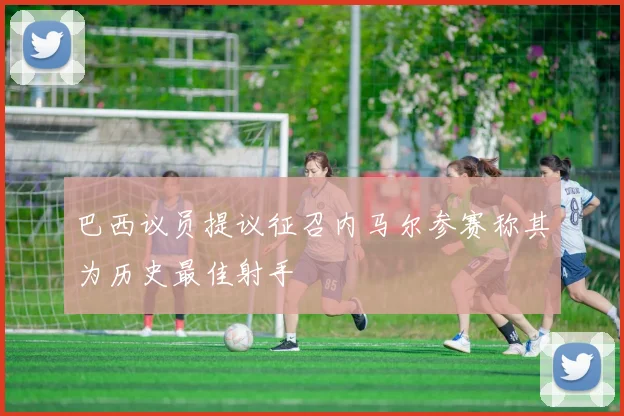 巴西议员提议征召内马尔参赛称其为历史最佳射手