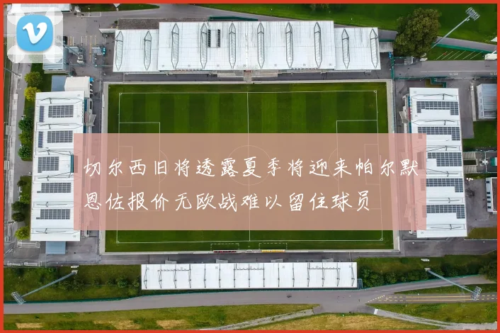切尔西旧将透露夏季将迎来帕尔默恩佐报价无欧战难以留住球员