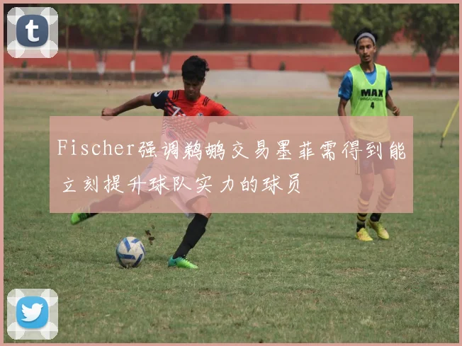 Fischer强调鹈鹕交易墨菲需得到能立刻提升球队实力的球员