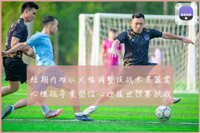 短期内难以大幅调整技战术男篮需心理疏导重塑信心迎接世预赛挑战