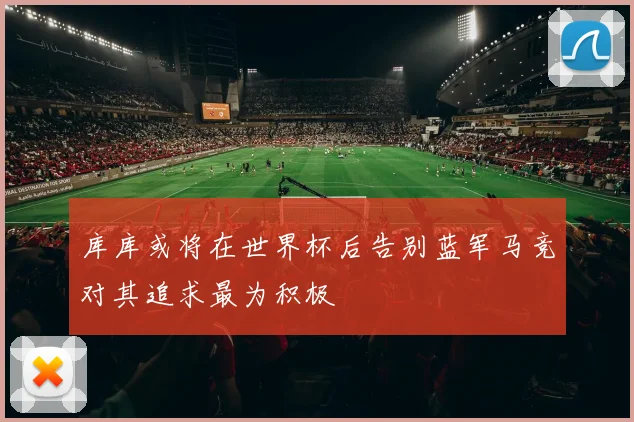 库库或将在世界杯后告别蓝军马竞对其追求最为积极