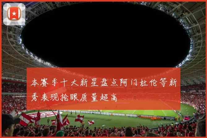 本赛季十大新星盘点阿门杜伦等新秀表现抢眼质量超高